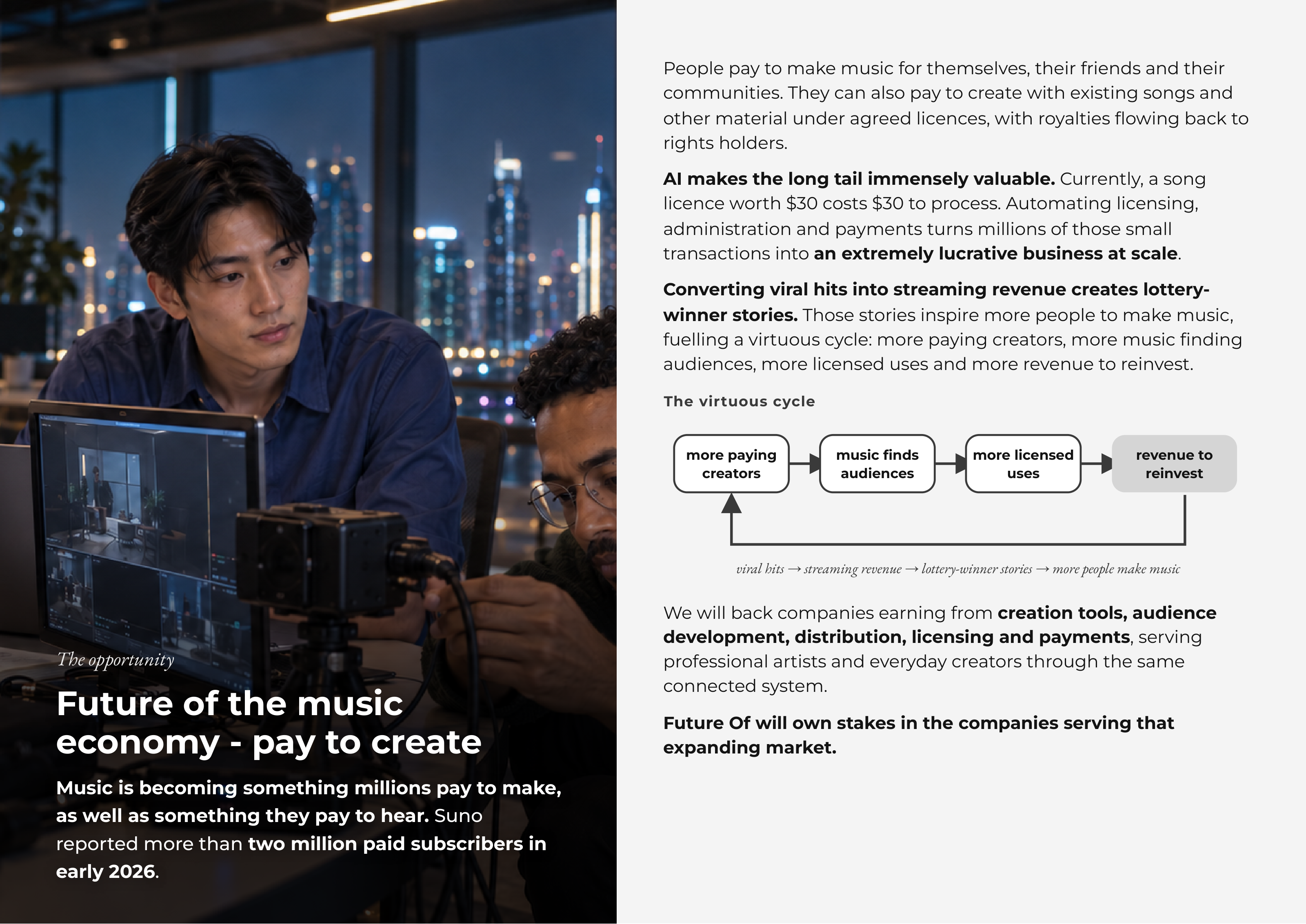 People pay to make music for themselves, their friends and their communities. They can also pay to create with existing songs and other material under agreed licences, with royalties flowing back to rights holders. AI makes the long tail immensely valuable. Currently, a song licence worth $30 costs $30 to process. Automating licensing, administration and payments turns millions of those small transactions into an extremely lucrative business at scale. Converting viral hits into streaming revenue creates lottery- winner stories. Those stories inspire more people to make music, fuelling a virtuous cycle: more paying creators, more music finding audiences, more licensed uses and more revenue to reinvest. The virtuous cycle more paying music finds more licensed revenue to creators audiences uses reinvest viral hits → streaming revenue → lottery-winner stories → more people make music We will back companies earning from creation tools, audience development, distribution, licensing and payments, serving TheThe opportunityopportunity professional artists and everyday creators through the same connected system. FutureFuture ofof thethe musicmusic Future Of will own stakes in the companies serving that expanding market.economyeconomy -- paypay toto createcreate MusicMusic isis becomingbecoming somethingsomething millionsmillions paypay toto make,make, asas wellwell asas somethingsomething theythey paypay toto hear.hear. SunoSuno reportedreported moremore thanthan twotwo millionmillion paidpaid subscriberssubscribers inin earlyearly 20262026.