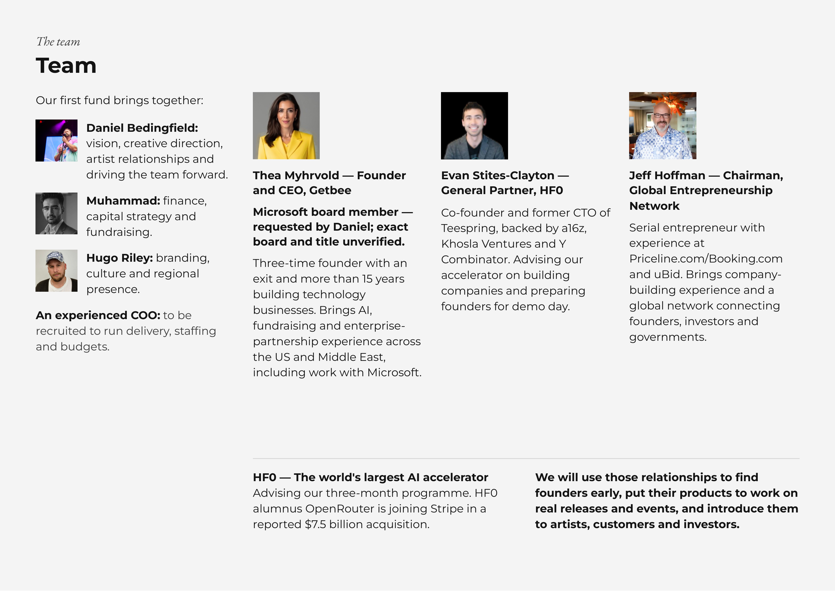 The team Team Our first fund brings together: Daniel Bedingfield: vision, creative direction, artist relationships and driving the team forward. Thea Myhrvold — Founder Evan Stites-Clayton — Jeff Hoffman — Chairman, and CEO, Getbee General Partner, HF0 Global Entrepreneurship Muhammad: finance, Network Microsoft board member — Co-founder and former CTO of capital strategy and requested by Daniel; exact Teespring, backed by a16z, Serial entrepreneur with fundraising. board and title unverified. Khosla Ventures and Y experience at Hugo Riley: branding, Combinator. Advising our Priceline.com/Booking.com Three-time founder with an culture and regional accelerator on building and uBid. Brings company- exit and more than 15 years presence. companies and preparing building experience and a building technology founders for demo day. global network connecting businesses. Brings AI,An experienced COO: to be founders, investors and fundraising and enterprise-recruited to run delivery, staffing governments. partnership experience acrossand budgets. the US and Middle East, including work with Microsoft. HF0 — The world's largest AI accelerator We will use those relationships to find Advising our three-month programme. HF0 founders early, put their products to work on alumnus OpenRouter is joining Stripe in a real releases and events, and introduce them reported $7.5 billion acquisition. to artists, customers and investors.