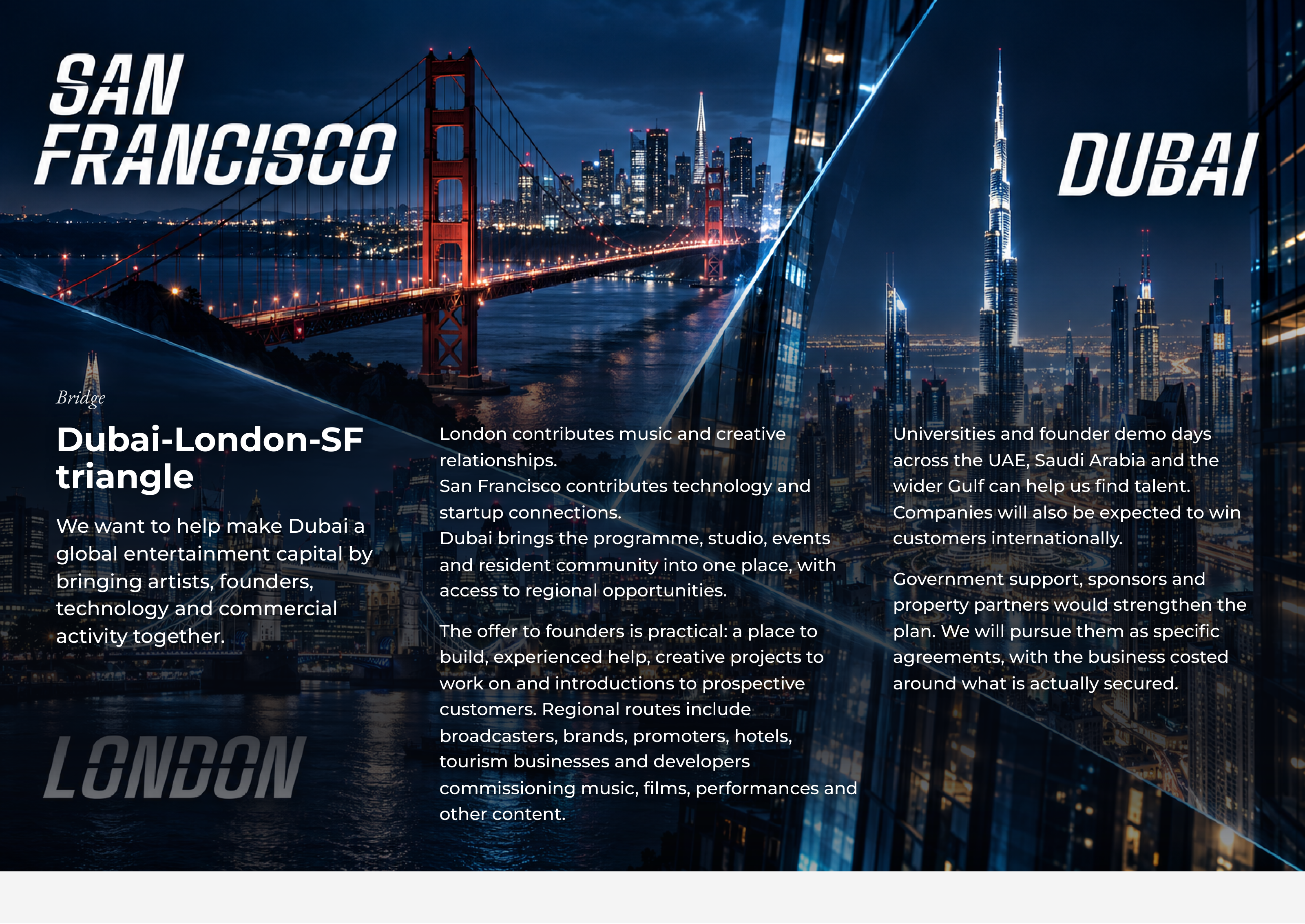 BridgeBridge London contributescontributes musicmusic andand creativecreative UniversitiesUniversities andand founderfounder demodemo daysdaysDubai-London-SFDubai-London-SF London relationships.relationships. acrossacross thethe UAE,UAE, SaudiSaudi ArabiaArabia andand thethe triangletriangle SanSan FranciscoFrancisco contributescontributes technologytechnology andand widerwider GulfGulf cancan helphelp usus findfind talent.talent. startupstartup connections.connections. CompaniesCompanies willwill alsoalso bebe expectedexpected toto winwin WeWe wantwant toto helphelp makemake DubaiDubai aa DubaiDubai bringsbrings thethe programme,programme, studio,studio, eventsevents customerscustomers internationally.internationally. globalglobal entertainmententertainment capitalcapital byby andand residentresident communitycommunity intointo oneone place,place, withwith bringingbringing artists,artists, founders,founders, GovernmentGovernment support,support, sponsorssponsors andand accessaccess toto regionalregional opportunities.opportunities. technologytechnology andand commercialcommercial propertyproperty partnerspartners wouldwould strengthenstrengthen thethe activityactivity together.together. TheThe offeroffer toto foundersfounders isis practical:practical: aa placeplace toto plan.plan. WeWe willwill pursuepursue themthem asas specificspecific build,build, experiencedexperienced help,help, creativecreative projectsprojects toto agreements,agreements, withwith thethe businessbusiness costedcosted workwork onon andand introductionsintroductions toto prospectiveprospective aroundaround whatwhat isis actuallyactually secured.secured. customers.customers. RegionalRegional routesroutes includeinclude broadcasters,broadcasters, brands,brands, promoters,promoters, hotels,hotels, tourismtourism businessesbusinesses andand developersdevelopers commissioningcommissioning music,music, films,films, performancesperformances andand otherother content.content.