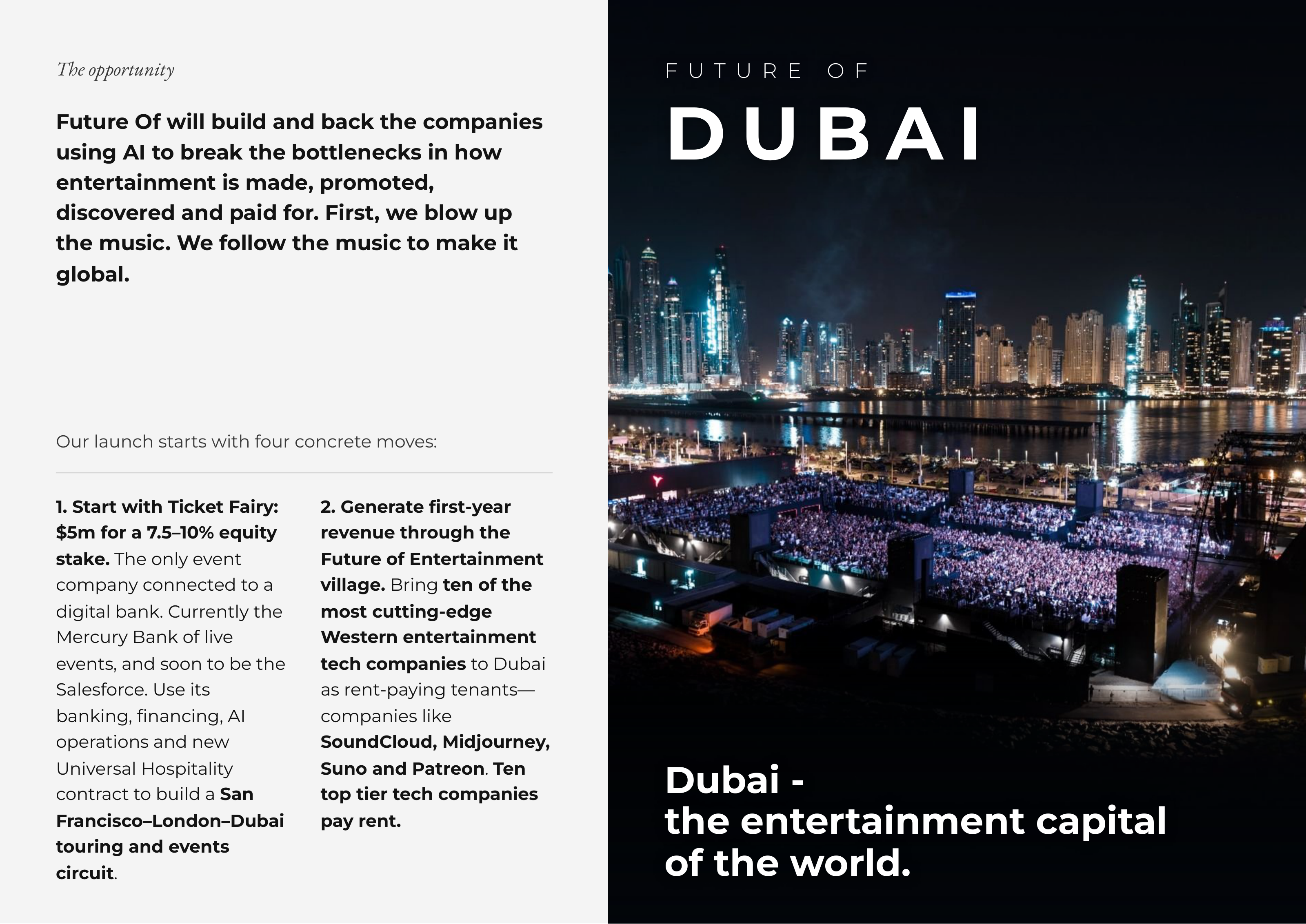 The opportunity FF UU TT UU RR EE OO FF Future Of will build and back the companies using AI to break the bottlenecks in how DD UU BB AA II entertainment is made, promoted, discovered and paid for. First, we blow up the music. We follow the music to make it global. Our launch starts with four concrete moves: 1. Start with Ticket Fairy: 2. Generate first-year $5m for a 7.5–10% equity revenue through the stake. The only event Future of Entertainment company connected to a village. Bring ten of the digital bank. Currently the most cutting-edge Mercury Bank of live Western entertainment events, and soon to be the tech companies to Dubai Salesforce. Use its as rent-paying tenants— banking, financing, AI companies like operations and new SoundCloud, Midjourney, Universal Hospitality Suno and Patreon. Ten DubaiDubai --contract to build a San top tier tech companies Francisco–London–Dubai pay rent. thethe entertainmententertainment capitalcapital touring and events circuit. ofof thethe world.world.