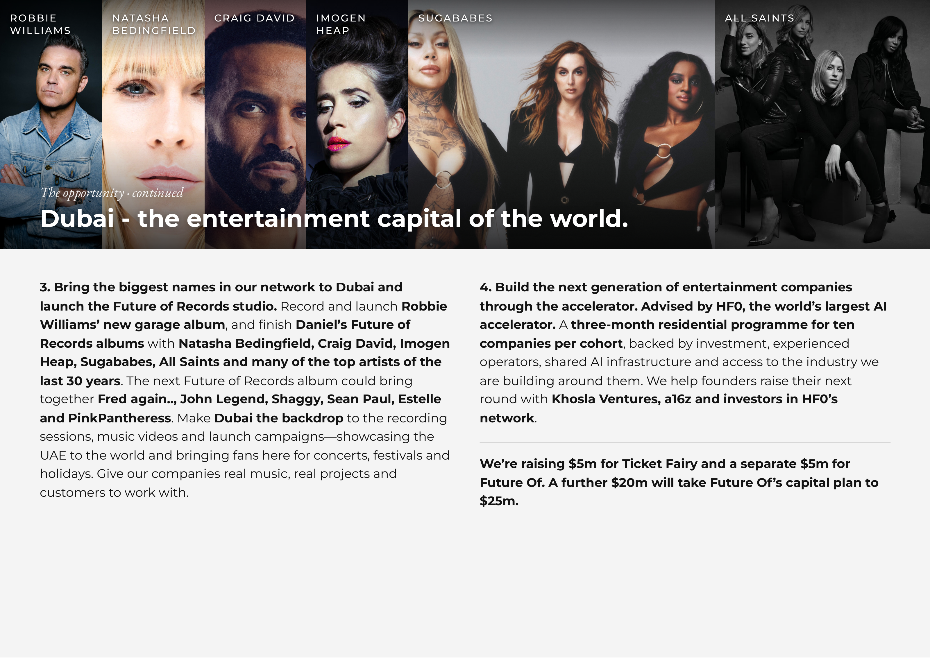 ROBBIEROBBIE NATASHANATASHA CRAIGCRAIG DAVIDDAVID IMOGENIMOGEN SUGABABESSUGABABES ALLALL SAINTSSAINTS WILLIAMSWILLIAMS BEDINGFIELDBEDINGFIELD HEAPHEAP TheThe opportunityopportunity ·· continuedcontinued DubaiDubai -- thethe entertainmententertainment capitalcapital ofof thethe world.world. 3. Bring the biggest names in our network to Dubai and 4. Build the next generation of entertainment companies launch the Future of Records studio. Record and launch Robbie through the accelerator. Advised by HF0, the world’s largest AI Williams’ new garage album, and finish Daniel’s Future of accelerator. A three-month residential programme for ten Records albums with Natasha Bedingfield, Craig David, Imogen companies per cohort, backed by investment, experienced Heap, Sugababes, All Saints and many of the top artists of the operators, shared AI infrastructure and access to the industry we last 30 years. The next Future of Records album could bring are building around them. We help founders raise their next together Fred again.., John Legend, Shaggy, Sean Paul, Estelle round with Khosla Ventures, a16z and investors in HF0’s and PinkPantheress. Make Dubai the backdrop to the recording network. sessions, music videos and launch campaigns—showcasing the UAE to the world and bringing fans here for concerts, festivals and We’re raising $5m for Ticket Fairy and a separate $5m for holidays. Give our companies real music, real projects and Future Of. A further $20m will take Future Of’s capital plan to customers to work with. $25m.