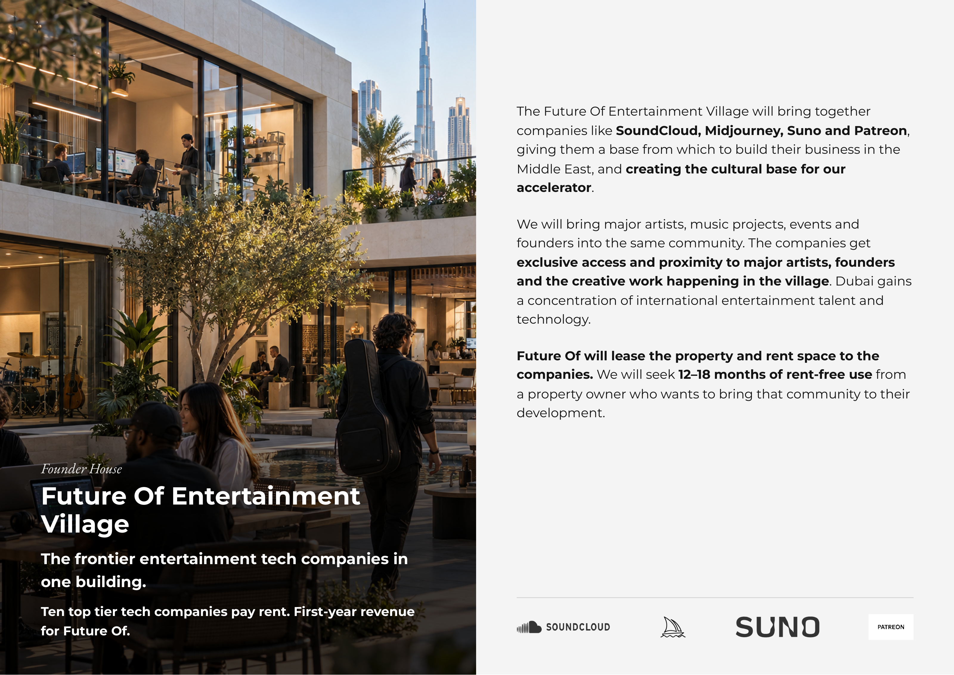 The Future Of Entertainment Village will bring together companies like SoundCloud, Midjourney, Suno and Patreon, giving them a base from which to build their business in the Middle East, and creating the cultural base for our accelerator. We will bring major artists, music projects, events and founders into the same community. The companies get exclusive access and proximity to major artists, founders and the creative work happening in the village. Dubai gains a concentration of international entertainment talent and technology. Future Of will lease the property and rent space to the companies. We will seek 12–18 months of rent-free use from a property owner who wants to bring that community to their development. FounderFounder HouseHouse FutureFuture OfOf EntertainmentEntertainment VillageVillage TheThe frontierfrontier entertainmententertainment techtech companiescompanies inin oneone building.building. TenTen toptop tiertier techtech companiescompanies paypay rent.rent. First-yearFirst-year revenuerevenue forfor FutureFuture Of.Of.
