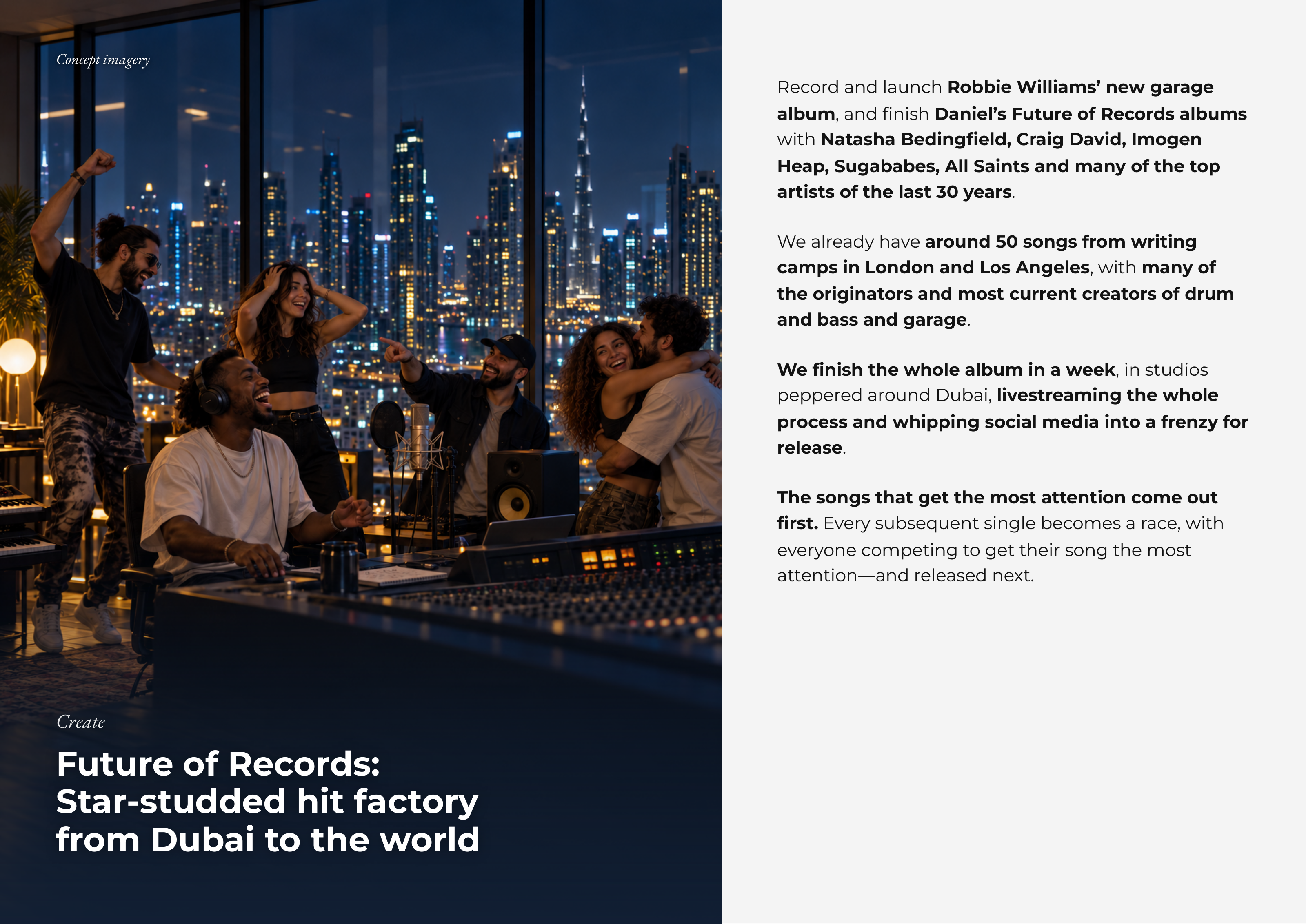 ConceptConcept imageryimagery Record and launch Robbie Williams’ new garage album, and finish Daniel’s Future of Records albums with Natasha Bedingfield, Craig David, Imogen Heap, Sugababes, All Saints and many of the top artists of the last 30 years. We already have around 50 songs from writing camps in London and Los Angeles, with many of the originators and most current creators of drum and bass and garage. We finish the whole album in a week, in studios peppered around Dubai, livestreaming the whole process and whipping social media into a frenzy for release. The songs that get the most attention come out first. Every subsequent single becomes a race, with everyone competing to get their song the most attention—and released next. CreateCreate FutureFuture ofof Records:Records: Star-studdedStar-studded hithit factoryfactory fromfrom DubaiDubai toto thethe worldworld