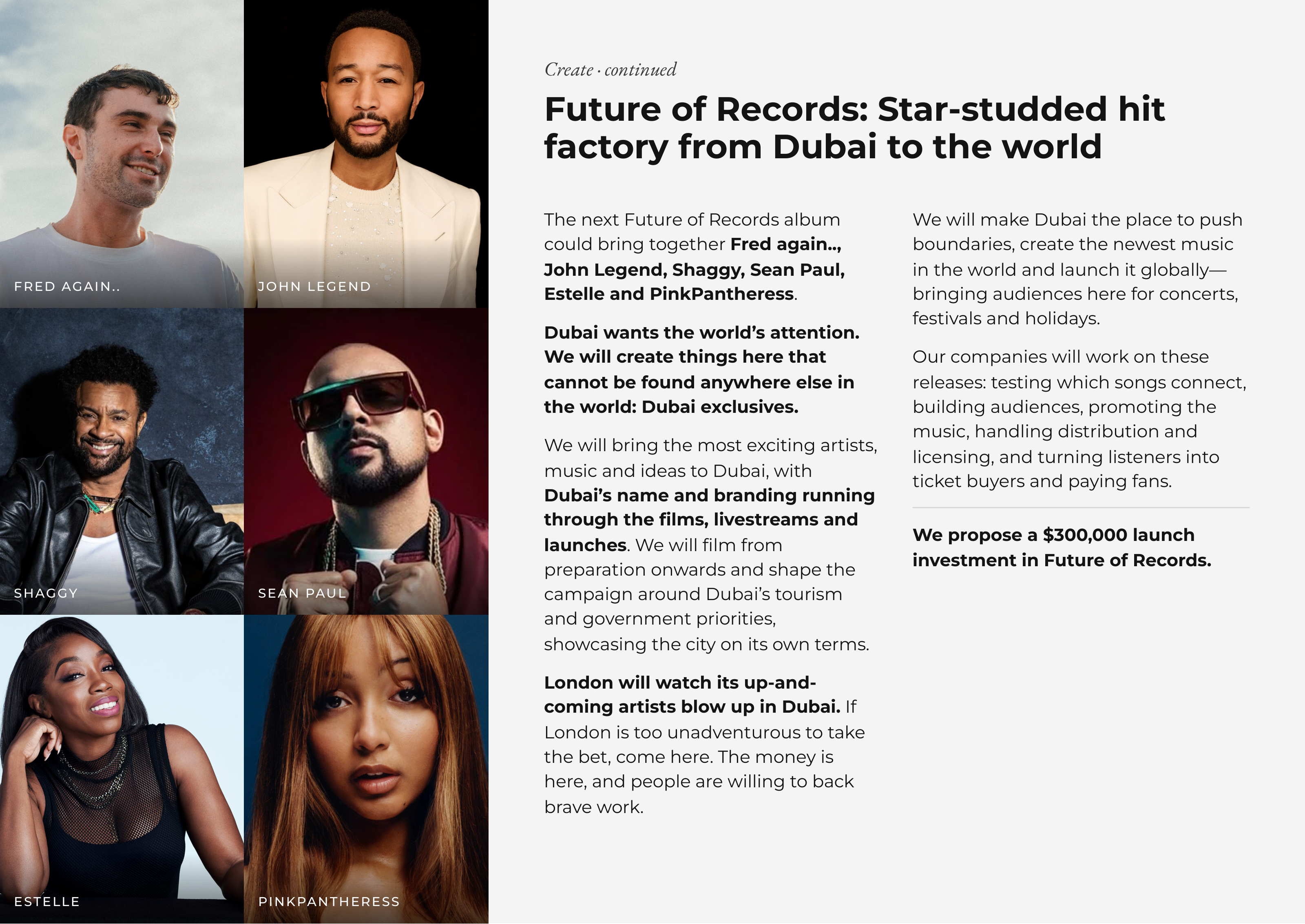 Create · continued Future of Records: Star-studded hit factory from Dubai to the world The next Future of Records album We will make Dubai the place to push could bring together Fred again.., boundaries, create the newest music John Legend, Shaggy, Sean Paul, in the world and launch it globally— FRED AGAIN.. JOHN LEGEND Estelle and PinkPantheress. bringing audiences here for concerts, festivals and holidays. Dubai wants the world’s attention. We will create things here that Our companies will work on these cannot be found anywhere else in releases: testing which songs connect, the world: Dubai exclusives. building audiences, promoting the music, handling distribution and We will bring the most exciting artists, licensing, and turning listeners into music and ideas to Dubai, with ticket buyers and paying fans. Dubai’s name and branding running through the films, livestreams and We propose a $300,000 launch launches. We will film from investment in Future of Records. preparation onwards and shape the SHAGGY SEAN PAUL campaign around Dubai’s tourism and government priorities, showcasing the city on its own terms. London will watch its up-and- coming artists blow up in Dubai. If London is too unadventurous to take the bet, come here. The money is here, and people are willing to back brave work. ESTELLE PINKPANTHERESS